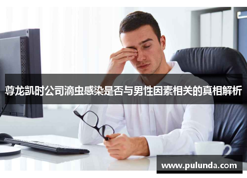 尊龙凯时公司滴虫感染是否与男性因素相关的真相解析