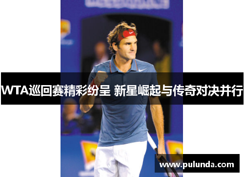 WTA巡回赛精彩纷呈 新星崛起与传奇对决并行