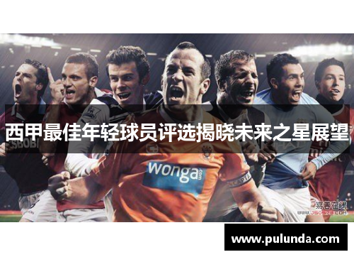 西甲最佳年轻球员评选揭晓未来之星展望